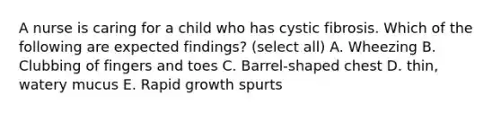 A nurse is caring for a child who has cystic fibrosis. Which of the following are expected findings? (select all) A. Wheezing B. Clubbing of fingers and toes C. Barrel-shaped chest D. thin, watery mucus E. Rapid growth spurts