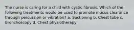 The nurse is caring for a child with cystic fibrosis. Which of the following treatments would be used to promote mucus clearance through percussion or vibration? a. Suctioning b. Chest tube c. Bronchoscopy d. Chest physiotherapy