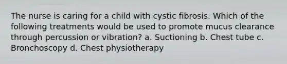 The nurse is caring for a child with cystic fibrosis. Which of the following treatments would be used to promote mucus clearance through percussion or vibration? a. Suctioning b. Chest tube c. Bronchoscopy d. Chest physiotherapy