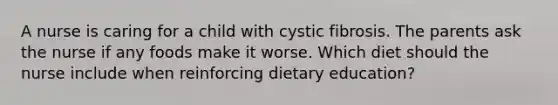 A nurse is caring for a child with cystic fibrosis. The parents ask the nurse if any foods make it worse. Which diet should the nurse include when reinforcing dietary education?