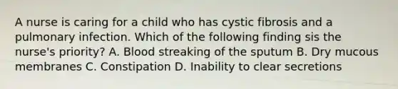 A nurse is caring for a child who has cystic fibrosis and a pulmonary infection. Which of the following finding sis the nurse's priority? A. Blood streaking of the sputum B. Dry mucous membranes C. Constipation D. Inability to clear secretions