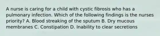 A nurse is caring for a child with cystic fibrosis who has a pulmonary infection. Which of the following findings is the nurses priority? A. Blood streaking of the sputum B. Dry mucous membranes C. Constipation D. Inability to clear secretions