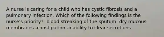 A nurse is caring for a child who has cystic fibrosis and a pulmonary infection. Which of the following findings is the nurse's priority? -blood streaking of the sputum -dry mucous membranes -constipation -inability to clear secretions