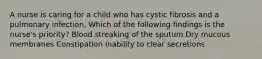 A nurse is caring for a child who has cystic fibrosis and a pulmonary infection, Which of the following findings is the nurse's priority? Blood streaking of the sputum Dry mucous membranes Constipation Inability to clear secretions