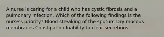 A nurse is caring for a child who has cystic fibrosis and a pulmonary infection, Which of the following findings is the nurse's priority? Blood streaking of the sputum Dry mucous membranes Constipation Inability to clear secretions