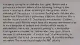 A nurse is caring for a child who has cystic fibrosis and a pulmonary infection, Which of the following findings is the nurse's priority? A. Blood streaking of the sputum - Blood streaking of the sputum is a common finding with children who have cystic fibrosis and a pulmonary infection; therefore, this is not the nurse's priority. B. Dry mucous membranes - Children who have cystic fibrosis might have dry mucous membranes due to malabsorption of sodium and chloride which results in dehydration; this is not the nurse's priority. C. Constipation - Constipation is common in children who have cystic fibrosis because of malabsorption of sodium and chloride resulting in dehydration; this is not the nurse's priority. D. Inability to clear secretions The nurse should apply the ABC priority