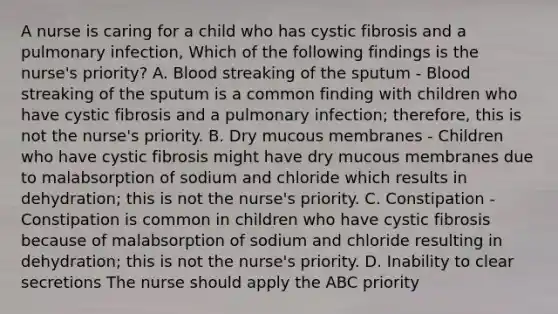 A nurse is caring for a child who has cystic fibrosis and a pulmonary infection, Which of the following findings is the nurse's priority? A. Blood streaking of the sputum - Blood streaking of the sputum is a common finding with children who have cystic fibrosis and a pulmonary infection; therefore, this is not the nurse's priority. B. Dry mucous membranes - Children who have cystic fibrosis might have dry mucous membranes due to malabsorption of sodium and chloride which results in dehydration; this is not the nurse's priority. C. Constipation - Constipation is common in children who have cystic fibrosis because of malabsorption of sodium and chloride resulting in dehydration; this is not the nurse's priority. D. Inability to clear secretions The nurse should apply the ABC priority