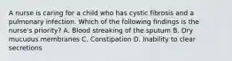 A nurse is caring for a child who has cystic fibrosis and a pulmonary infection. Which of the following findings is the nurse's priority? A. Blood streaking of the sputum B. Dry mucuous membranes C. Constipation D. Inability to clear secretions