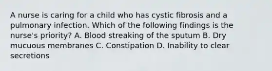 A nurse is caring for a child who has cystic fibrosis and a pulmonary infection. Which of the following findings is the nurse's priority? A. Blood streaking of the sputum B. Dry mucuous membranes C. Constipation D. Inability to clear secretions