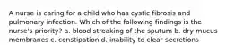 A nurse is caring for a child who has cystic fibrosis and pulmonary infection. Which of the following findings is the nurse's priority? a. blood streaking of the sputum b. dry mucus membranes c. constipation d. inability to clear secretions