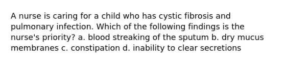 A nurse is caring for a child who has cystic fibrosis and pulmonary infection. Which of the following findings is the nurse's priority? a. blood streaking of the sputum b. dry mucus membranes c. constipation d. inability to clear secretions