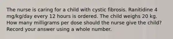 The nurse is caring for a child with cystic fibrosis. Ranitidine 4 mg/kg/day every 12 hours is ordered. The child weighs 20 kg. How many milligrams per dose should the nurse give the child? Record your answer using a whole number.