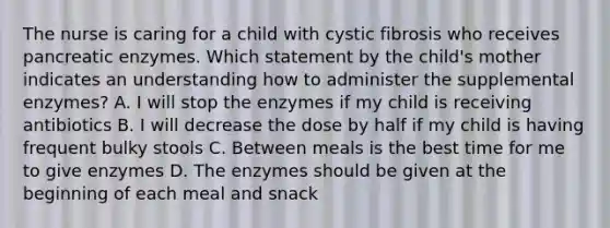 The nurse is caring for a child with cystic fibrosis who receives pancreatic enzymes. Which statement by the child's mother indicates an understanding how to administer the supplemental enzymes? A. I will stop the enzymes if my child is receiving antibiotics B. I will decrease the dose by half if my child is having frequent bulky stools C. Between meals is the best time for me to give enzymes D. The enzymes should be given at the beginning of each meal and snack