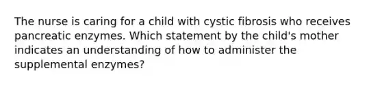 The nurse is caring for a child with cystic fibrosis who receives pancreatic enzymes. Which statement by the child's mother indicates an understanding of how to administer the supplemental enzymes?