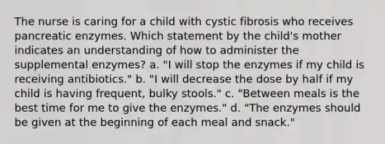 The nurse is caring for a child with cystic fibrosis who receives pancreatic enzymes. Which statement by the child's mother indicates an understanding of how to administer the supplemental enzymes? a. "I will stop the enzymes if my child is receiving antibiotics." b. "I will decrease the dose by half if my child is having frequent, bulky stools." c. "Between meals is the best time for me to give the enzymes." d. "The enzymes should be given at the beginning of each meal and snack."