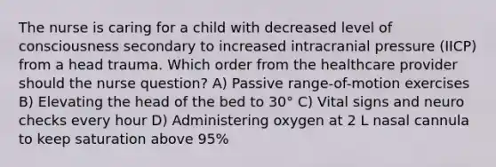 The nurse is caring for a child with decreased level of consciousness secondary to increased intracranial pressure (IICP) from a head trauma. Which order from the healthcare provider should the nurse question? A) Passive range-of-motion exercises B) Elevating the head of the bed to 30° C) Vital signs and neuro checks every hour D) Administering oxygen at 2 L nasal cannula to keep saturation above 95%