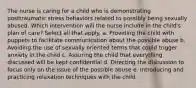 The nurse is caring for a child who is demonstrating posttraumatic stress behaviors related to possibly being sexually abused. Which intervention will the nurse include in the child's plan of care? Select all that apply. a. Providing the child with puppets to facilitate communication about the possible abuse b. Avoiding the use of sexually oriented terms that could trigger anxiety in the child c. Assuring the child that everything discussed will be kept confidential d. Directing the discussion to focus only on the issue of the possible abuse e. Introducing and practicing relaxation techniques with the child