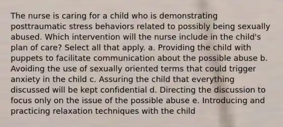 The nurse is caring for a child who is demonstrating posttraumatic stress behaviors related to possibly being sexually abused. Which intervention will the nurse include in the child's plan of care? Select all that apply. a. Providing the child with puppets to facilitate communication about the possible abuse b. Avoiding the use of sexually oriented terms that could trigger anxiety in the child c. Assuring the child that everything discussed will be kept confidential d. Directing the discussion to focus only on the issue of the possible abuse e. Introducing and practicing relaxation techniques with the child