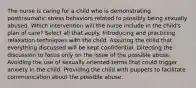 The nurse is caring for a child who is demonstrating posttraumatic stress behaviors related to possibly being sexually abused. Which intervention will the nurse include in the child's plan of care? Select all that apply. Introducing and practicing relaxation techniques with the child. Assuring the child that everything discussed will be kept confidential. Directing the discussion to focus only on the issue of the possible abuse. Avoiding the use of sexually oriented terms that could trigger anxiety in the child. Providing the child with puppets to facilitate communication about the possible abuse.