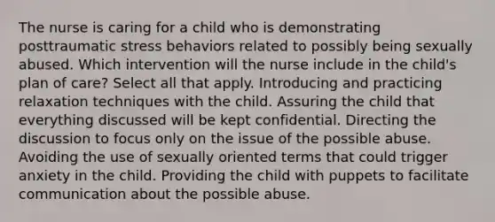 The nurse is caring for a child who is demonstrating posttraumatic stress behaviors related to possibly being sexually abused. Which intervention will the nurse include in the child's plan of care? Select all that apply. Introducing and practicing relaxation techniques with the child. Assuring the child that everything discussed will be kept confidential. Directing the discussion to focus only on the issue of the possible abuse. Avoiding the use of sexually oriented terms that could trigger anxiety in the child. Providing the child with puppets to facilitate communication about the possible abuse.