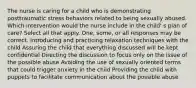 The nurse is caring for a child who is demonstrating posttraumatic stress behaviors related to being sexually abused. Which intervention would the nurse include in the child' s plan of care? Select all that apply. One, some, or all responses may be correct. Introducing and practicing relaxation techniques with the child Assuring the child that everything discussed will be kept confidential Directing the discussion to focus only on the issue of the possible abuse Avoiding the use of sexually oriented terms that could trigger anxiety in the child Providing the child with puppets to facilitate communication about the possible abuse