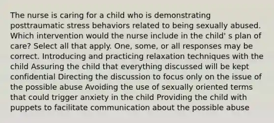 The nurse is caring for a child who is demonstrating posttraumatic stress behaviors related to being sexually abused. Which intervention would the nurse include in the child' s plan of care? Select all that apply. One, some, or all responses may be correct. Introducing and practicing relaxation techniques with the child Assuring the child that everything discussed will be kept confidential Directing the discussion to focus only on the issue of the possible abuse Avoiding the use of sexually oriented terms that could trigger anxiety in the child Providing the child with puppets to facilitate communication about the possible abuse