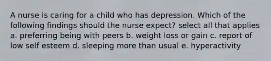 A nurse is caring for a child who has depression. Which of the following findings should the nurse expect? select all that applies a. preferring being with peers b. weight loss or gain c. report of low self esteem d. sleeping more than usual e. hyperactivity