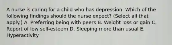 A nurse is caring for a child who has depression. Which of the following findings should the nurse expect? (Select all that apply.) A. Preferring being with peers B. Weight loss or gain C. Report of low self-esteem D. Sleeping more than usual E. Hyperactivity