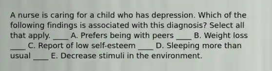 A nurse is caring for a child who has depression. Which of the following findings is associated with this diagnosis? Select all that apply. ____ A. Prefers being with peers ____ B. Weight loss ____ C. Report of low self-esteem ____ D. Sleeping more than usual ____ E. Decrease stimuli in the environment.