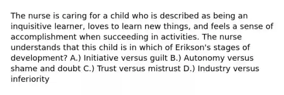 The nurse is caring for a child who is described as being an inquisitive learner, loves to learn new things, and feels a sense of accomplishment when succeeding in activities. The nurse understands that this child is in which of Erikson's stages of development? A.) Initiative versus guilt B.) Autonomy versus shame and doubt C.) Trust versus mistrust D.) Industry versus inferiority