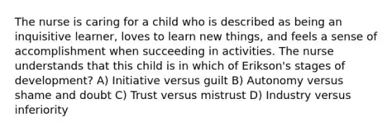 The nurse is caring for a child who is described as being an inquisitive learner, loves to learn new things, and feels a sense of accomplishment when succeeding in activities. The nurse understands that this child is in which of Erikson's stages of development? A) Initiative versus guilt B) Autonomy versus shame and doubt C) Trust versus mistrust D) Industry versus inferiority