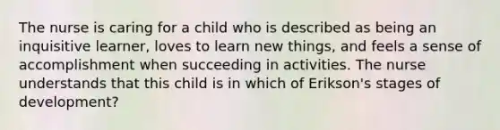 The nurse is caring for a child who is described as being an inquisitive learner, loves to learn new things, and feels a sense of accomplishment when succeeding in activities. The nurse understands that this child is in which of Erikson's stages of development?