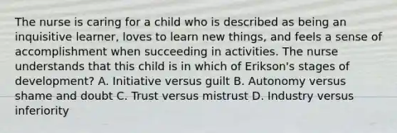 The nurse is caring for a child who is described as being an inquisitive learner, loves to learn new things, and feels a sense of accomplishment when succeeding in activities. The nurse understands that this child is in which of Erikson's stages of development? A. Initiative versus guilt B. Autonomy versus shame and doubt C. Trust versus mistrust D. Industry versus inferiority