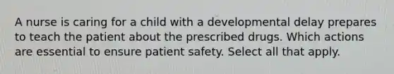 A nurse is caring for a child with a developmental delay prepares to teach the patient about the prescribed drugs. Which actions are essential to ensure patient safety. Select all that apply.