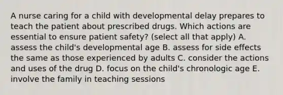 A nurse caring for a child with developmental delay prepares to teach the patient about prescribed drugs. Which actions are essential to ensure patient safety? (select all that apply) A. assess the child's developmental age B. assess for side effects the same as those experienced by adults C. consider the actions and uses of the drug D. focus on the child's chronologic age E. involve the family in teaching sessions