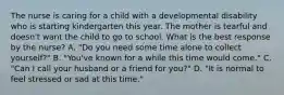 The nurse is caring for a child with a developmental disability who is starting kindergarten this year. The mother is tearful and doesn't want the child to go to school. What is the best response by the nurse? A. "Do you need some time alone to collect yourself?" B. "You've known for a while this time would come." C. "Can I call your husband or a friend for you?" D. "It is normal to feel stressed or sad at this time."