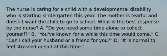 The nurse is caring for a child with a developmental disability who is starting kindergarten this year. The mother is tearful and doesn't want the child to go to school. What is the best response by the nurse? A. "Do you need some time alone to collect yourself?" B. "You've known for a while this time would come." C. "Can I call your husband or a friend for you?" D. "It is normal to feel stressed or sad at this time."