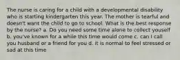 The nurse is caring for a child with a developmental disability who is starting kindergarten this year. The mother is tearful and doesn't want the child to go to school. What is the best response by the nurse? a. Do you need some time alone to collect youself b. you've known for a while this time would come c. can I call you husband or a friend for you d. it is normal to feel stressed or sad at this time