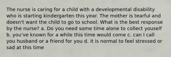 The nurse is caring for a child with a developmental disability who is starting kindergarten this year. The mother is tearful and doesn't want the child to go to school. What is the best response by the nurse? a. Do you need some time alone to collect youself b. you've known for a while this time would come c. can I call you husband or a friend for you d. it is normal to feel stressed or sad at this time