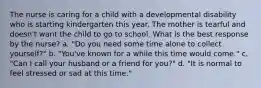 The nurse is caring for a child with a developmental disability who is starting kindergarten this year. The mother is tearful and doesn't want the child to go to school. What is the best response by the nurse? a. "Do you need some time alone to collect yourself?" b. "You've known for a while this time would come." c. "Can I call your husband or a friend for you?" d. "It is normal to feel stressed or sad at this time."