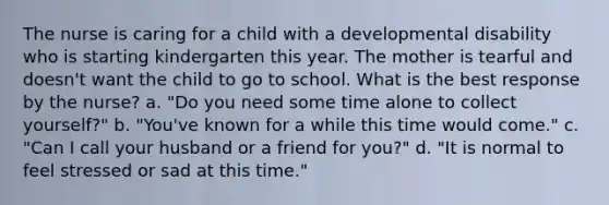 The nurse is caring for a child with a developmental disability who is starting kindergarten this year. The mother is tearful and doesn't want the child to go to school. What is the best response by the nurse? a. "Do you need some time alone to collect yourself?" b. "You've known for a while this time would come." c. "Can I call your husband or a friend for you?" d. "It is normal to feel stressed or sad at this time."