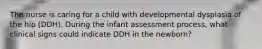 The nurse is caring for a child with developmental dysplasia of the hip (DDH). During the infant assessment process, what clinical signs could indicate DDH in the newborn?