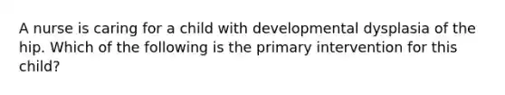 A nurse is caring for a child with developmental dysplasia of the hip. Which of the following is the primary intervention for this child?