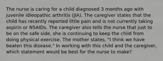 The nurse is caring for a child diagnosed 3 months ago with juvenile idieopathic arthritis (JIA). The caregiver states that the child has recently reported little pain and is not currently taking aspirin or NSAIDs. The caregiver also tells the nurse that just to be on the safe side, she is continuing to keep the child from doing physical exercise. The mother states, "I think we have beaten this disease." In working with this child and the caregiver, which statement would be best for the nurse to make?