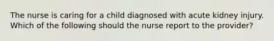 The nurse is caring for a child diagnosed with acute kidney injury. Which of the following should the nurse report to the provider?