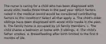 The nurse is caring for a child who has been diagnosed with acute otitis media three times in the past year. Which factors noted in the medical record would be considered contributing factors to this condition? Select all that apply. a. The child's older siblings have been diagnosed with acute otitis media in the past. b. The family home is occupied by 10 family members. c. The child shares a bedroom at home with 3 siblings. d. The child's father smokes. e. Breastfeeding after birth limited to the first 6 months of life.