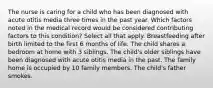 The nurse is caring for a child who has been diagnosed with acute otitis media three times in the past year. Which factors noted in the medical record would be considered contributing factors to this condition? Select all that apply. Breastfeeding after birth limited to the first 6 months of life. The child shares a bedroom at home with 3 siblings. The child's older siblings have been diagnosed with acute otitis media in the past. The family home is occupied by 10 family members. The child's father smokes.