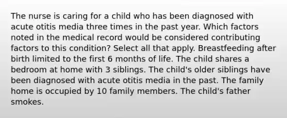 The nurse is caring for a child who has been diagnosed with acute otitis media three times in the past year. Which factors noted in the medical record would be considered contributing factors to this condition? Select all that apply. Breastfeeding after birth limited to the first 6 months of life. The child shares a bedroom at home with 3 siblings. The child's older siblings have been diagnosed with acute otitis media in the past. The family home is occupied by 10 family members. The child's father smokes.