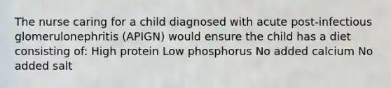 The nurse caring for a child diagnosed with acute post-infectious glomerulonephritis (APIGN) would ensure the child has a diet consisting of: High protein Low phosphorus No added calcium No added salt