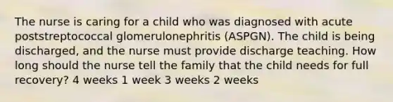 The nurse is caring for a child who was diagnosed with acute poststreptococcal glomerulonephritis​ (ASPGN). The child is being​ discharged, and the nurse must provide discharge teaching. How long should the nurse tell the family that the child needs for full​ recovery? 4 weeks 1 week 3 weeks 2 weeks